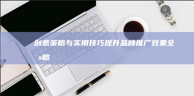 创意策略与实用技巧：提升品牌推广效果全攻略